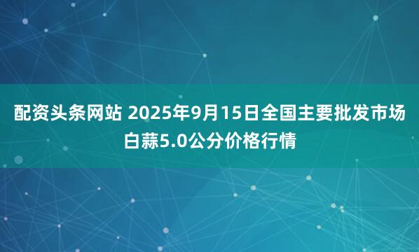 配资头条网站 2025年9月15日全国主要批发市场白蒜5.0公分价格行情