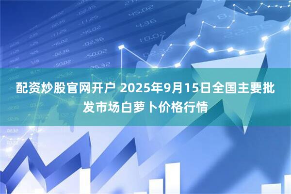配资炒股官网开户 2025年9月15日全国主要批发市场白萝卜价格行情