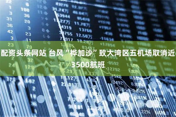 配资头条网站 台风“桦加沙”致大湾区五机场取消近3500航班