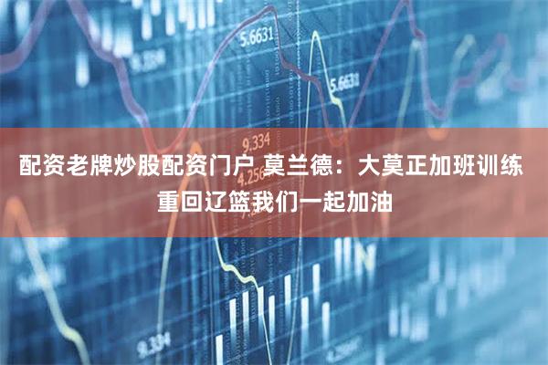 配资老牌炒股配资门户 莫兰德：大莫正加班训练 重回辽篮我们一起加油