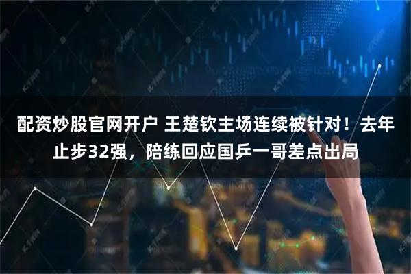 配资炒股官网开户 王楚钦主场连续被针对！去年止步32强，陪练回应国乒一哥差点出局