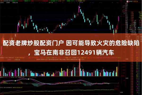 配资老牌炒股配资门户 因可能导致火灾的危险缺陷,宝马在南非召回12491辆汽车