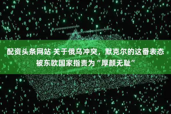 配资头条网站 关于俄乌冲突，默克尔的这番表态被东欧国家指责为“厚颜无耻”