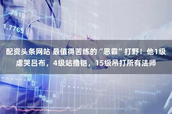 配资头条网站 最值得苦练的“恶霸”打野！他1级虐哭吕布，4级站撸铠，15级吊打所有法师