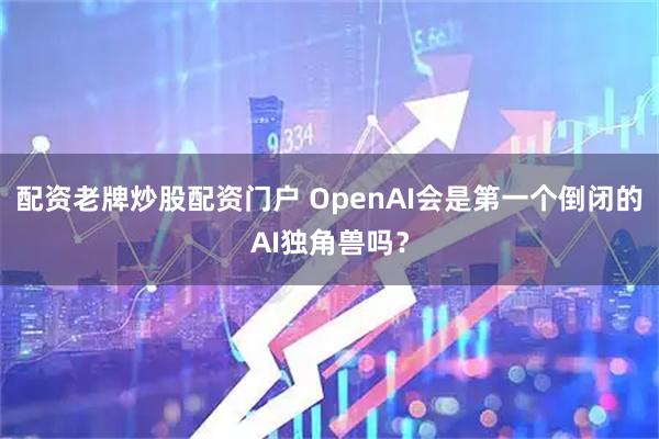 配资老牌炒股配资门户 OpenAI会是第一个倒闭的AI独角兽吗?