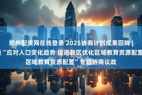 郑州配资网在线登录 2025协商计划成果回眸 | 自治区政协围绕“应对人口变化趋势 促进我区优化区域教育资源配置”专题协商议政