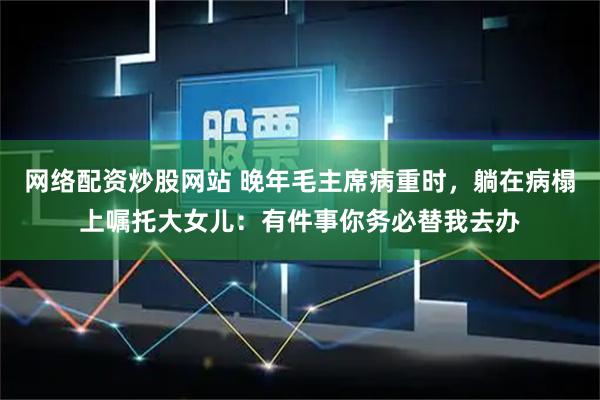 网络配资炒股网站 晚年毛主席病重时，躺在病榻上嘱托大女儿：有件事你务必替我去办