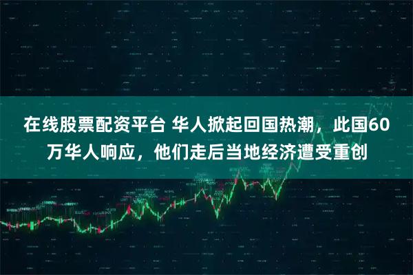 在线股票配资平台 华人掀起回国热潮,此国60万华人响应,他们走后当地经济遭受重创