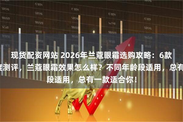 现货配资网站 2026年兰蔻眼霜选购攻略：6款明星单品深度测评，兰蔻眼霜效果怎么样？不同年龄段适用，总有一款适合你！