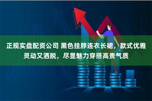 正规实盘配资公司 黑色挂脖连衣长裙，款式优雅灵动又洒脱，尽显魅力穿搭高贵气质
