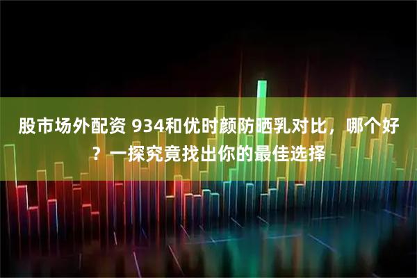 股市场外配资 934和优时颜防晒乳对比，哪个好？一探究竟找出你的最佳选择