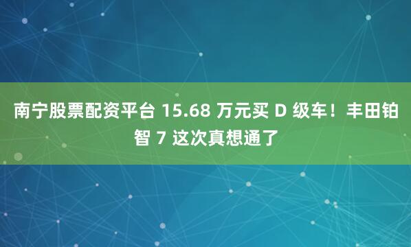 南宁股票配资平台 15.68 万元买 D 级车！丰田铂智 7 这次真想通了