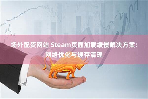 场外配资网站 Steam页面加载缓慢解决方案：网络优化与缓存清理