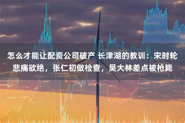怎么才能让配资公司破产 长津湖的教训:宋时轮悲痛欲绝,张仁初做检查,吴大林差点被枪毙