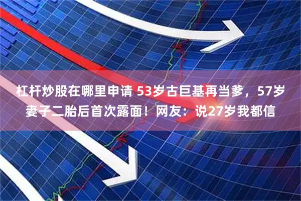 杠杆炒股在哪里申请 53岁古巨基再当爹,57岁妻子二胎后首次露面!网友:说27岁我都信