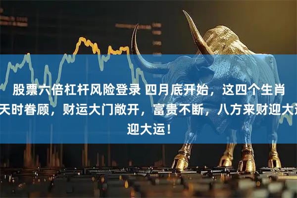 股票六倍杠杆风险登录 四月底开始，这四个生肖得天时眷顾，财运大门敞开，富贵不断，八方来财迎大运！
