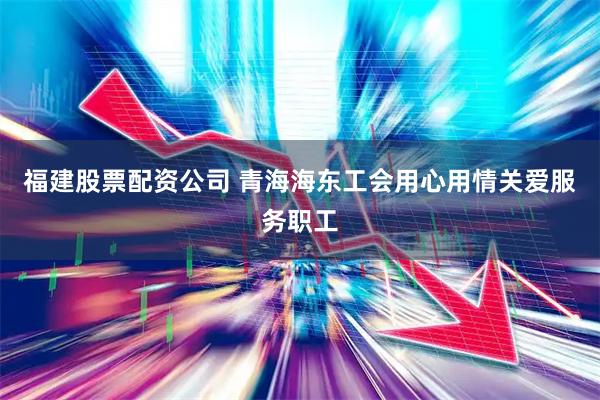 福建股票配资公司 青海海东工会用心用情关爱服务职工