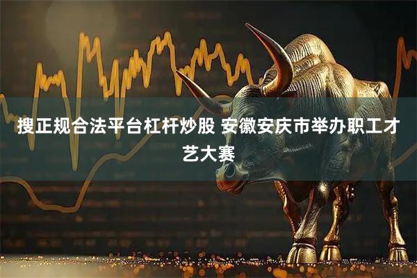 搜正规合法平台杠杆炒股 安徽安庆市举办职工才艺大赛